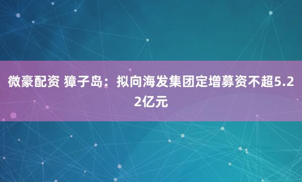 微豪配资 獐子岛：拟向海发集团定增募资不超5.22亿元