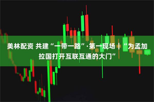 美林配资 共建“一带一路”·第一现场｜“为孟加拉国打开互联互通的大门”