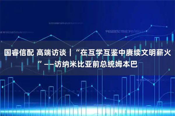 国睿信配 高端访谈｜“在互学互鉴中赓续文明薪火”——访纳米比亚前总统姆本巴