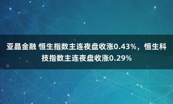 亚晶金融 恒生指数主连夜盘收涨0.43%，恒生科技指数主连夜盘收涨0.29%