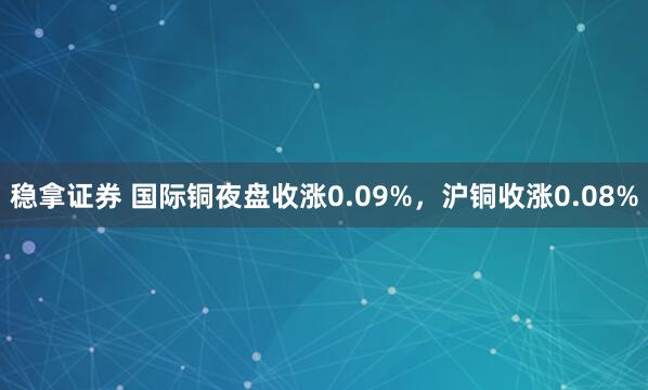 稳拿证券 国际铜夜盘收涨0.09%，沪铜收涨0.08%