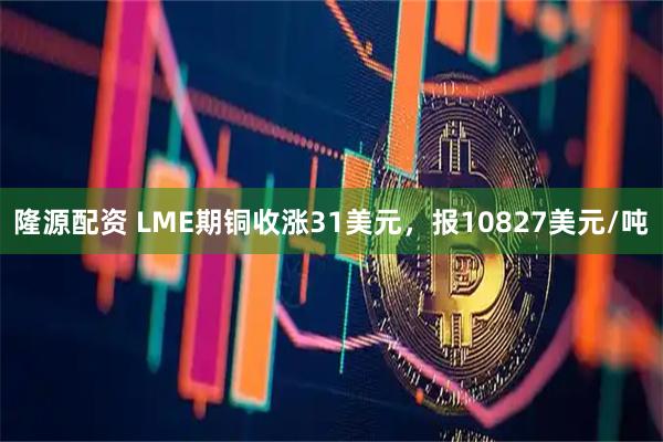隆源配资 LME期铜收涨31美元，报10827美元/吨