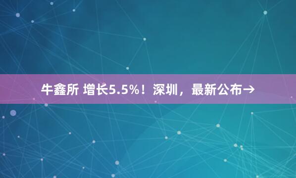 牛鑫所 增长5.5%！深圳，最新公布→