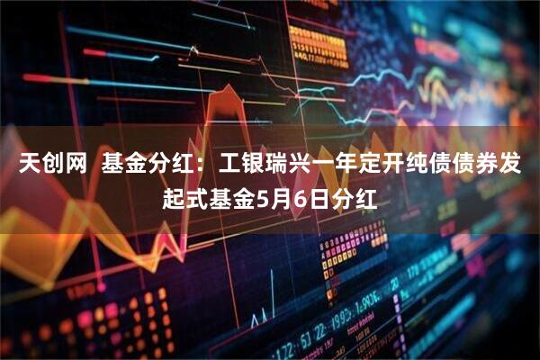 天创网  基金分红：工银瑞兴一年定开纯债债券发起式基金5月6日分红