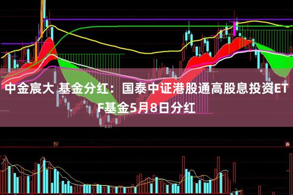 中金宸大 基金分红：国泰中证港股通高股息投资ETF基金5月8日分红