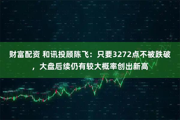 财富配资 和讯投顾陈飞：只要3272点不被跌破，大盘后续仍有较大概率创出新高