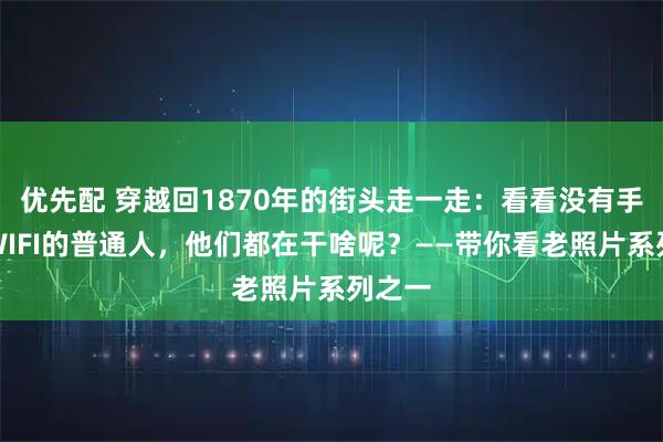 优先配 穿越回1870年的街头走一走：看看没有手机和WIFI的普通人，他们都在干啥呢？——带你看老照片系列之一