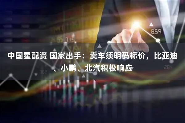 中国星配资 国家出手：卖车须明码标价，比亚迪、小鹏、北汽积极响应