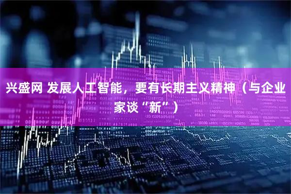 兴盛网 发展人工智能，要有长期主义精神（与企业家谈“新”）