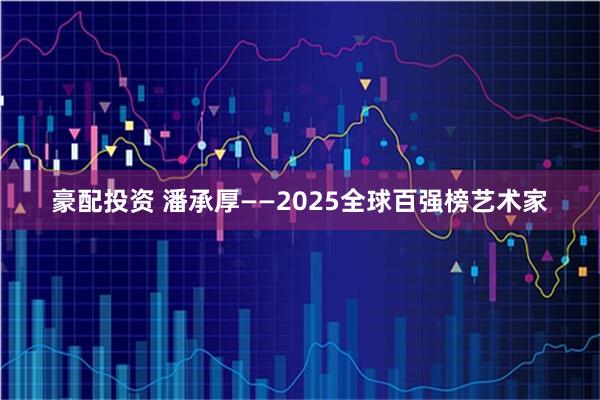 豪配投资 潘承厚——2025全球百强榜艺术家