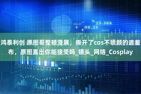 鸿泰利创 原图哥整顿漫展，撕开了cos不喷颜的遮羞布，原图直出你能接受吗_镜头_网络_Cosplay